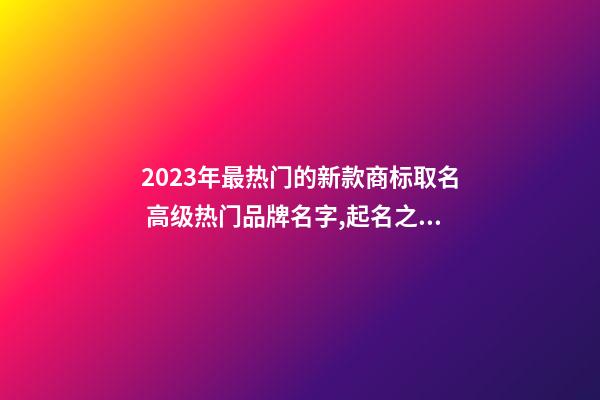 2023年最热门的新款商标取名 高级热门品牌名字,起名之家-第1张-商标起名-玄机派